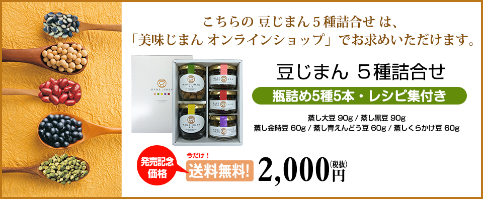 こちらの豆じまん5種詰合せは「美味じまんオンラインショップ」でお求めいただけます。蒸し大豆 90g、蒸し黒豆 90g、蒸し青えんどう豆 60g、蒸しくらかけ豆 60g　レシピ集付き　発売記念価格：送料無料2,000円（税抜）